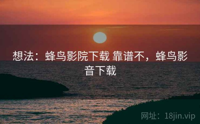 想法：蜂鸟影院下载 靠谱不，蜂鸟影音下载