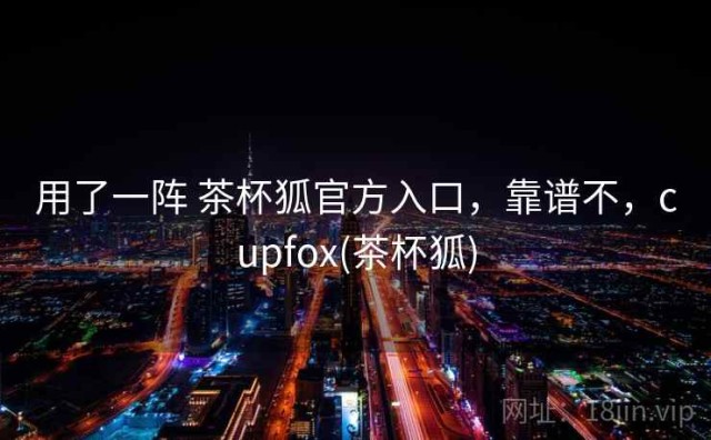用了一阵 茶杯狐官方入口，靠谱不，cupfox(茶杯狐)