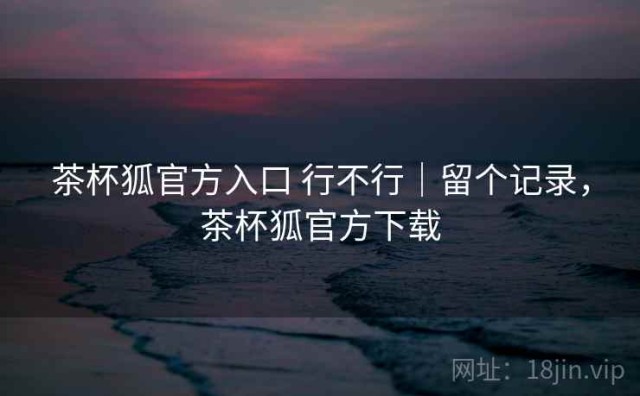 茶杯狐官方入口 行不行｜留个记录，茶杯狐官方下载
