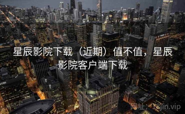 星辰影院下载（近期）值不值，星辰影院客户端下载