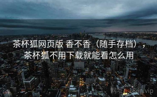 茶杯狐网页版 香不香（随手存档），茶杯狐不用下载就能看怎么用