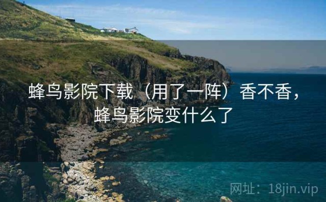 蜂鸟影院下载（用了一阵）香不香，蜂鸟影院变什么了