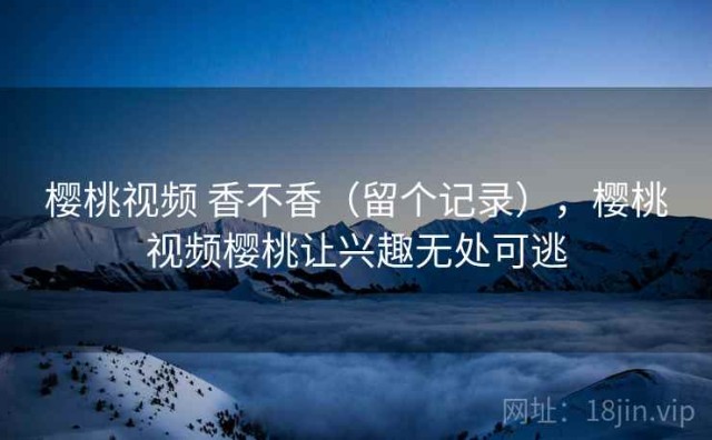 樱桃视频 香不香（留个记录），樱桃视频樱桃让兴趣无处可逃