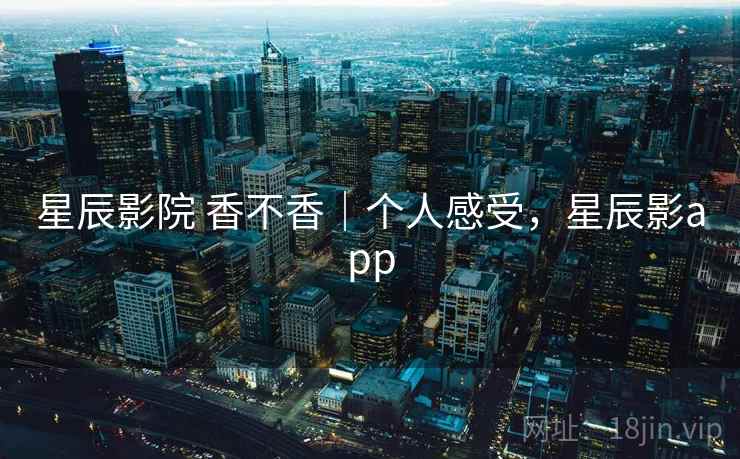 星辰影院 香不香|个人感受,星辰影app 星辰影院 香不香|个人感受,星辰影app