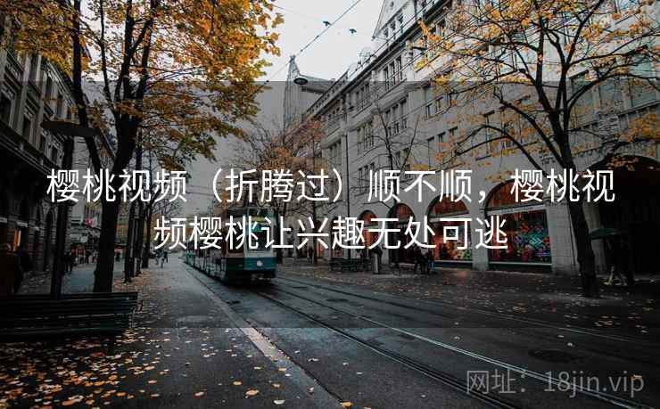 樱桃视频（折腾过）顺不顺，樱桃视频樱桃让兴趣无处可逃