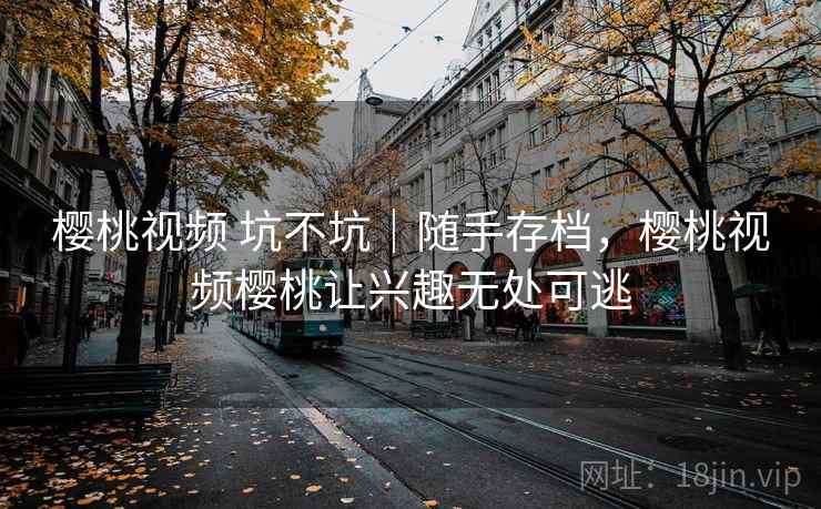 樱桃视频 坑不坑｜随手存档，樱桃视频樱桃让兴趣无处可逃