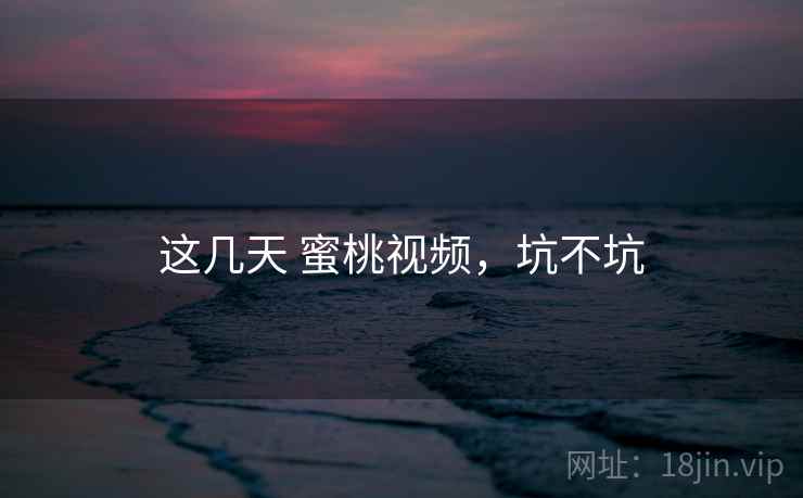 这几天 蜜桃视频，坑不坑