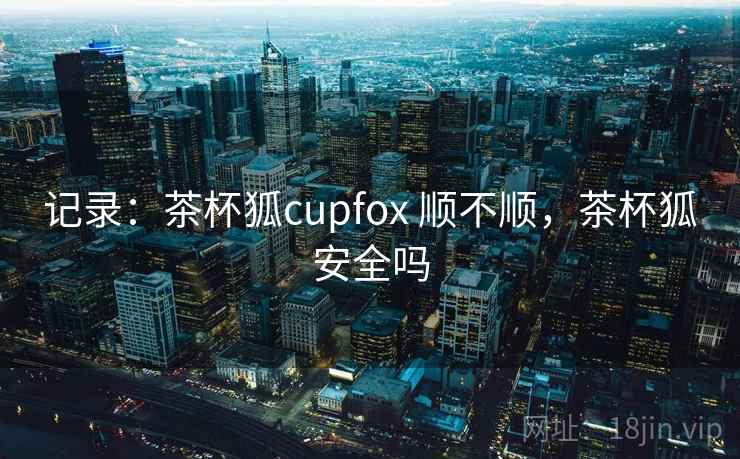 记录：茶杯狐cupfox 顺不顺，茶杯狐安全吗
