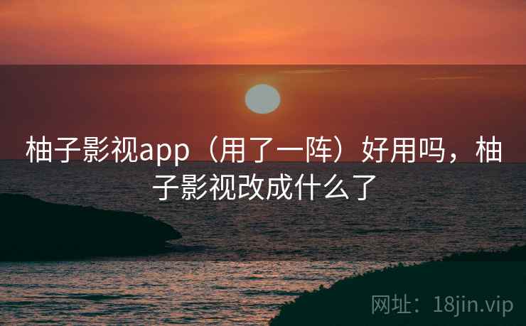 柚子影视app（用了一阵）好用吗，柚子影视改成什么了