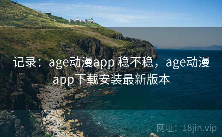 记录：age动漫app 稳不稳，age动漫app下载安装最新版本