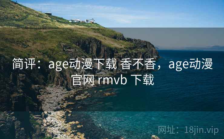 简评:age动漫下载 香不香,age动漫官网 rmvb 下载 简评:age动漫下载 香不香,age动漫官网 rmvb 下载