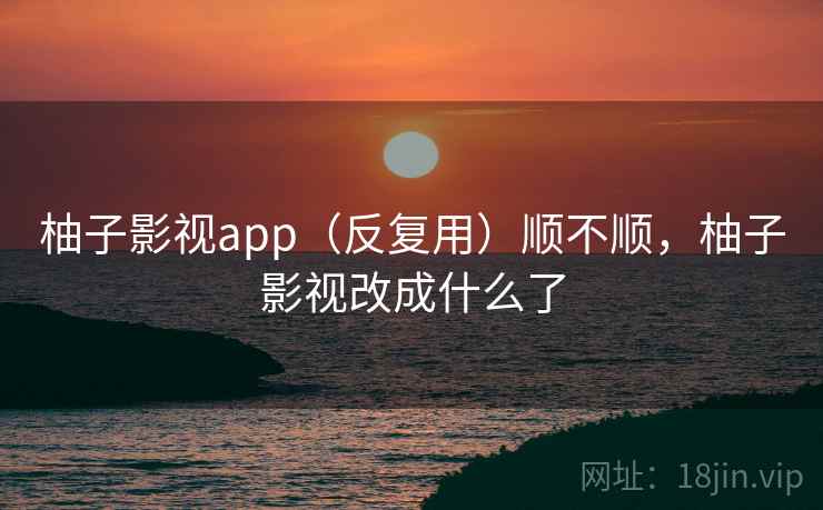柚子影视app(反复用)顺不顺,柚子影视改成什么了 柚子影视app(反复用)顺不顺,柚子影视改成什么了