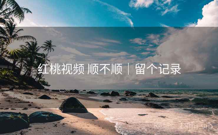 红桃视频 顺不顺｜留个记录
