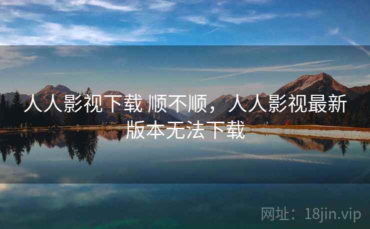 人人影视下载 顺不顺，人人影视最新版本无法下载