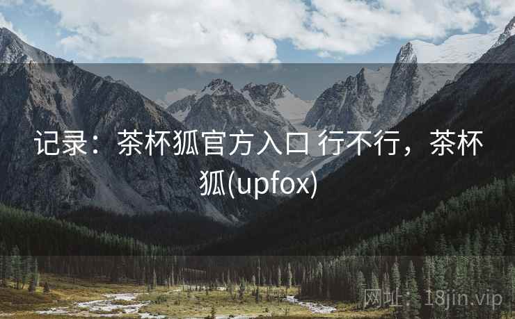 记录:茶杯狐官方入口 行不行,茶杯狐(upfox) 记录:茶杯狐官方入口 行不行,茶杯狐(upfox)