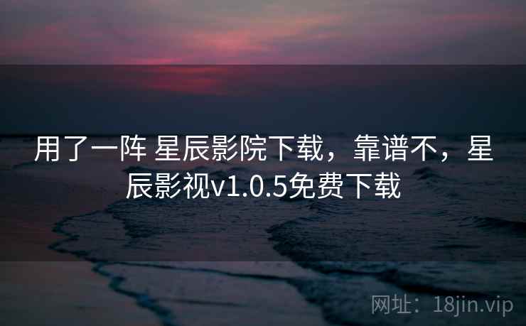 用了一阵 星辰影院下载，靠谱不，星辰影视v1.0.5免费下载