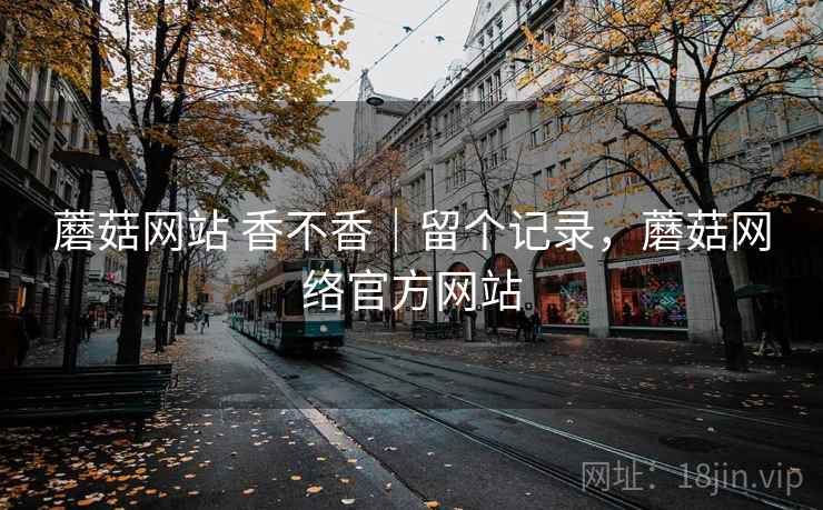 蘑菇网站 香不香｜留个记录，蘑菇网络官方网站