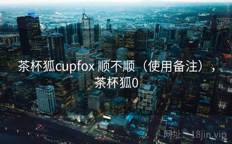 茶杯狐cupfox 顺不顺（使用备注），茶杯狐0