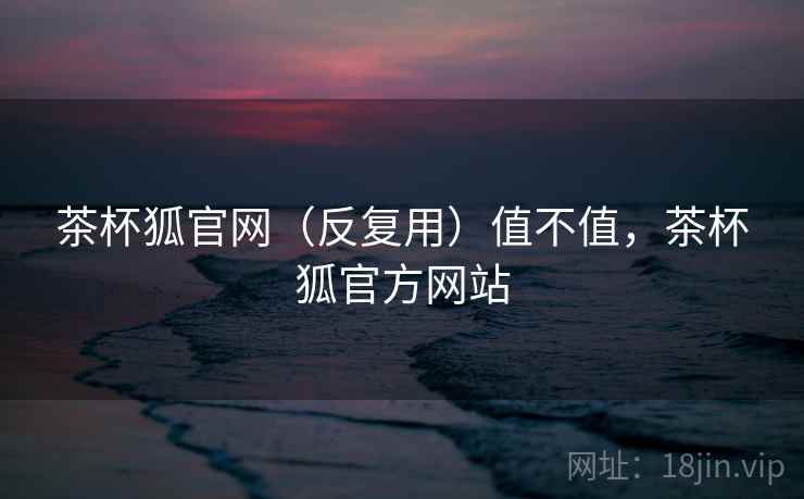 茶杯狐官网（反复用）值不值，茶杯狐官方网站