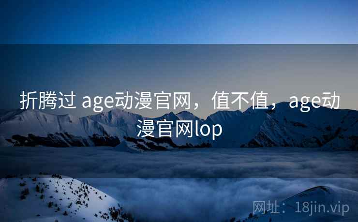 折腾过 age动漫官网，值不值，age动漫官网lop
