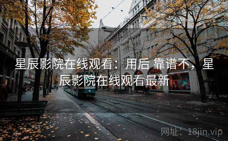 星辰影院在线观看：用后 靠谱不，星辰影院在线观看最新