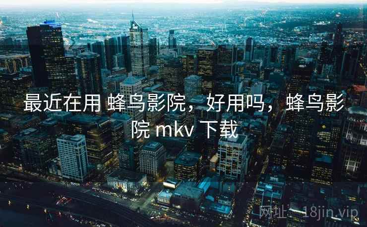 最近在用 蜂鸟影院，好用吗，蜂鸟影院 mkv 下载