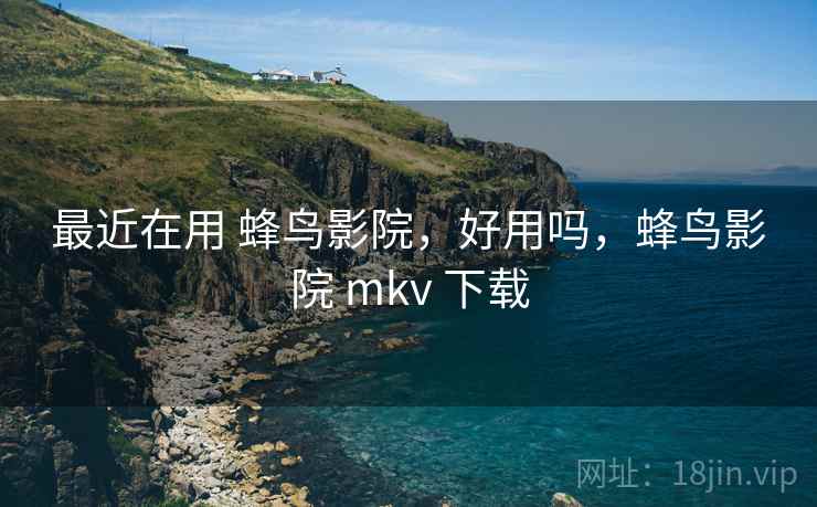 最近在用 蜂鸟影院，好用吗，蜂鸟影院 mkv 下载