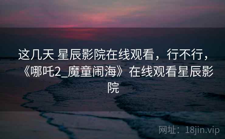这几天 星辰影院在线观看，行不行，《哪吒2_魔童闹海》在线观看星辰影院