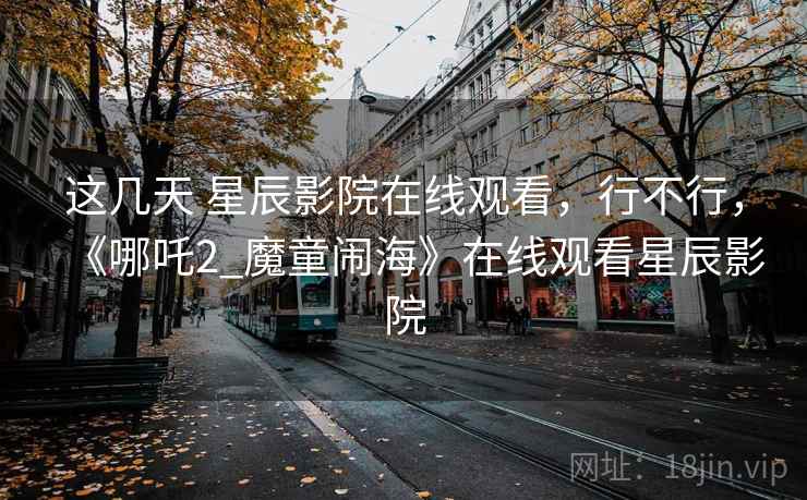 这几天 星辰影院在线观看,行不行,《哪吒2_魔童闹海》在线观看星辰影院 这几天 星辰影院在线观看,行不行,《哪吒2_魔童闹海》在线观看星辰影院