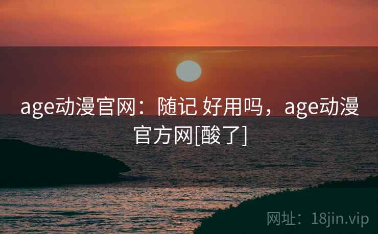 age动漫官网：随记 好用吗，age动漫官方网[酸了]