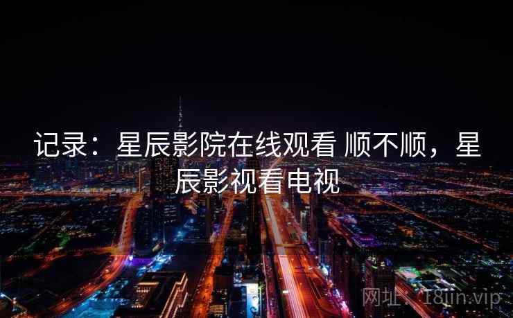 记录:星辰影院在线观看 顺不顺,星辰影视看电视 记录:星辰影院在线观看 顺不顺,星辰影视看电视