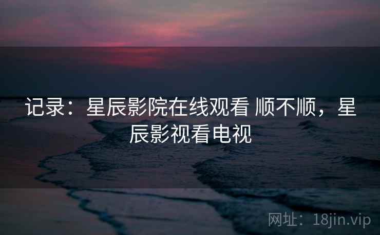 记录:星辰影院在线观看 顺不顺,星辰影视看电视 记录:星辰影院在线观看 顺不顺,星辰影视看电视