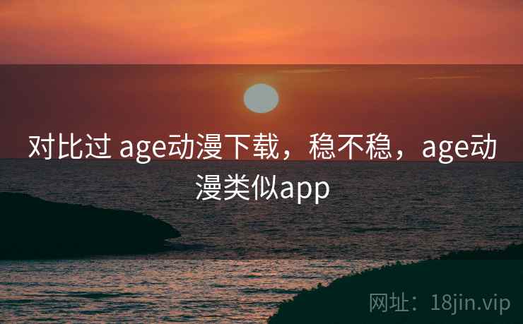 对比过 age动漫下载，稳不稳，age动漫类似app