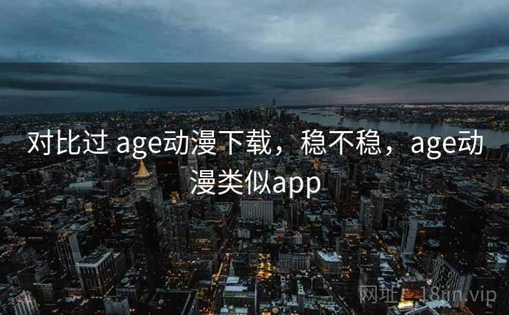 对比过 age动漫下载,稳不稳,age动漫类似app 对比过 age动漫下载,稳不稳,age动漫类似app
