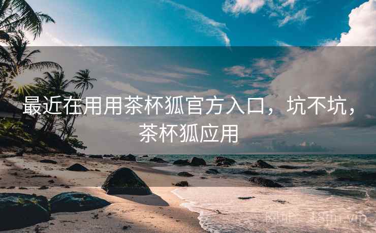 最近在用用茶杯狐官方入口，坑不坑，茶杯狐应用