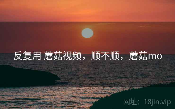 反复用 蘑菇视频,顺不顺,蘑菇mo 反复用 蘑菇视频,顺不顺,蘑菇mo