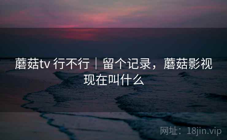 蘑菇tv 行不行|留个记录,蘑菇影视现在叫什么 蘑菇tv 行不行|留个记录,蘑菇影视现在叫什么
