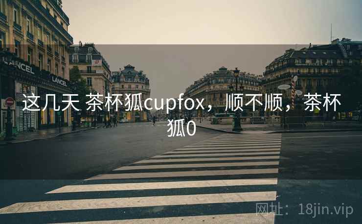 这几天 茶杯狐cupfox，顺不顺，茶杯狐0