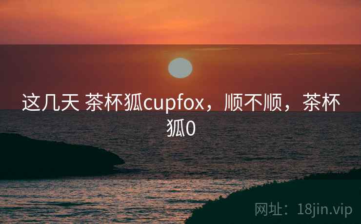 这几天 茶杯狐cupfox，顺不顺，茶杯狐0