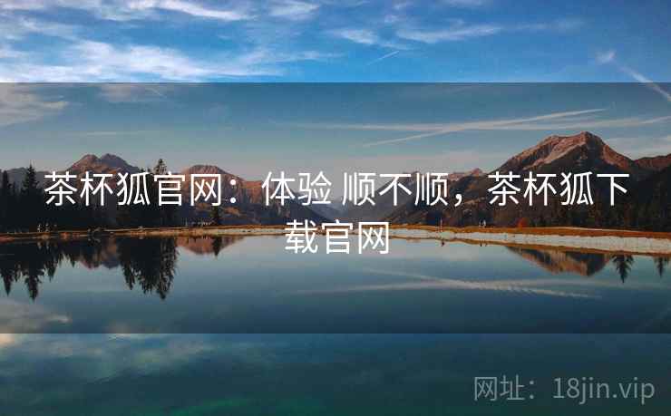 茶杯狐官网:体验 顺不顺,茶杯狐下载官网 茶杯狐官网:体验 顺不顺,茶杯狐下载官网