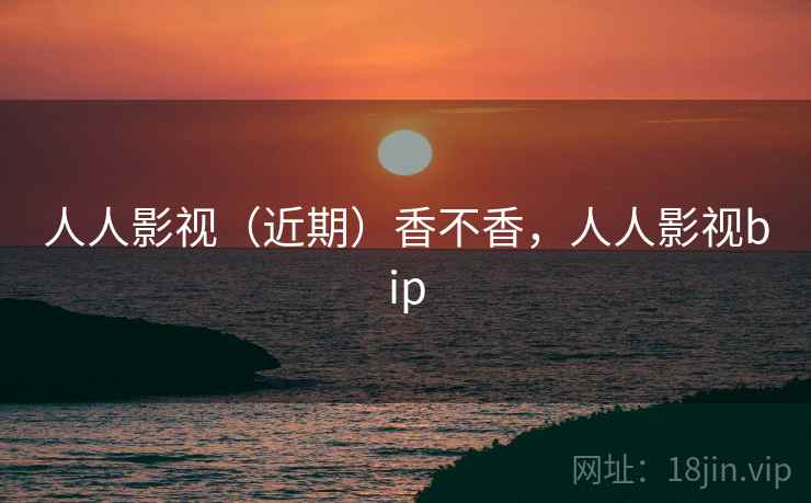 人人影视(近期)香不香,人人影视bip 人人影视(近期)香不香,人人影视bip