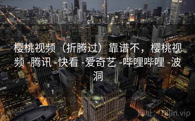 樱桃视频（折腾过）靠谱不，樱桃视频 -腾讯 -快看 -爱奇艺 -哔哩哔哩 -波洞