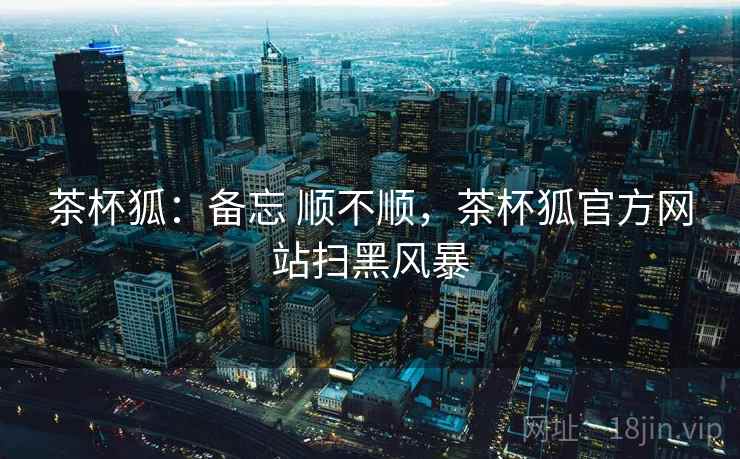 茶杯狐:备忘 顺不顺,茶杯狐官方网站扫黑风暴 茶杯狐:备忘 顺不顺,茶杯狐官方网站扫黑风暴