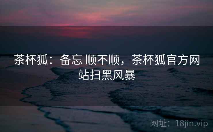 茶杯狐：备忘 顺不顺，茶杯狐官方网站扫黑风暴