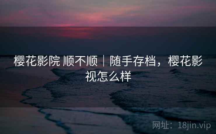 樱花影院 顺不顺|随手存档,樱花影视怎么样 樱花影院 顺不顺|随手存档,樱花影视怎么样