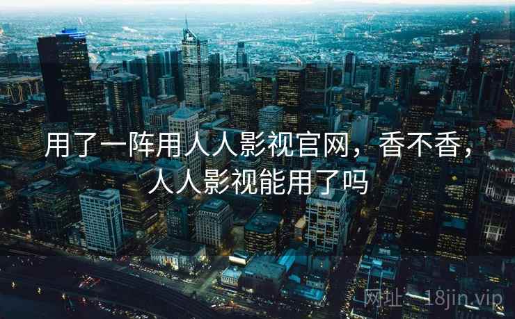 用了一阵用人人影视官网,香不香,人人影视能用了吗 用了一阵用人人影视官网,香不香,人人影视能用了吗