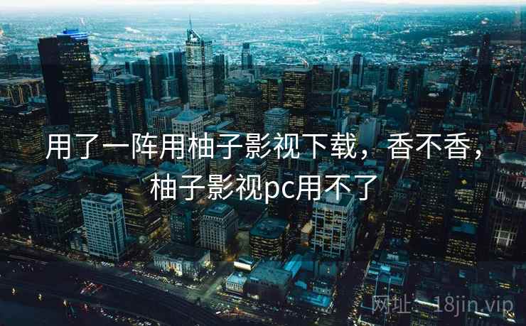 用了一阵用柚子影视下载，香不香，柚子影视pc用不了