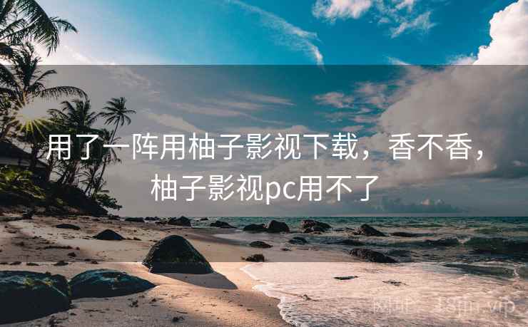 用了一阵用柚子影视下载,香不香,柚子影视pc用不了 用了一阵用柚子影视下载,香不香,柚子影视pc用不了