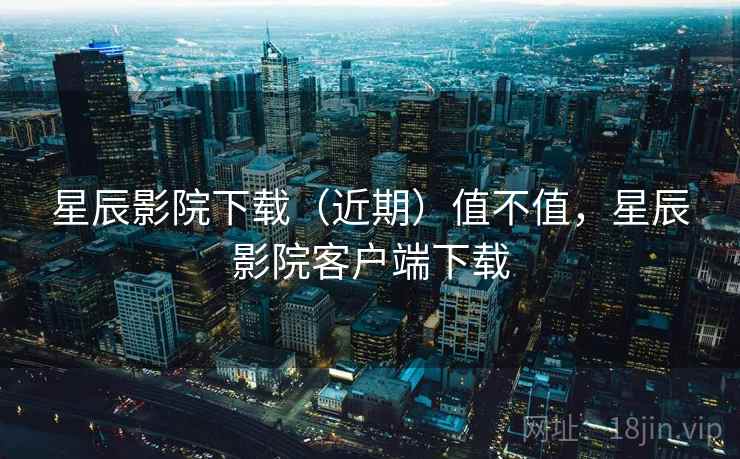 星辰影院下载(近期)值不值,星辰影院客户端下载 星辰影院下载(近期)值不值,星辰影院客户端下载