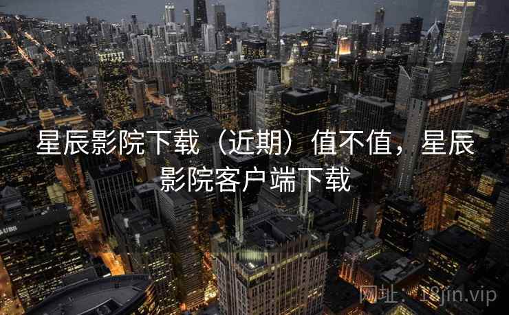 星辰影院下载（近期）值不值，星辰影院客户端下载